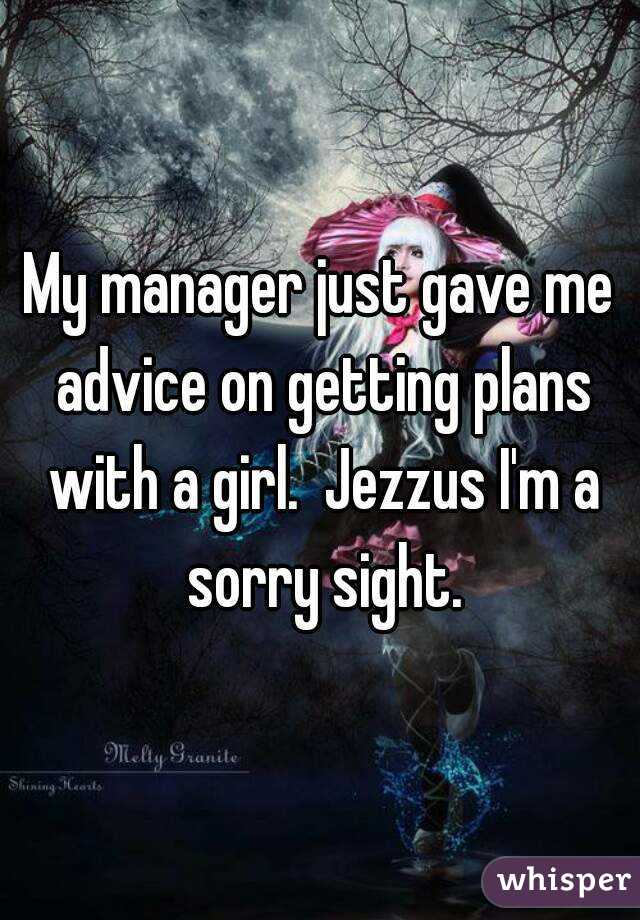 My manager just gave me advice on getting plans with a girl.  Jezzus I'm a sorry sight.