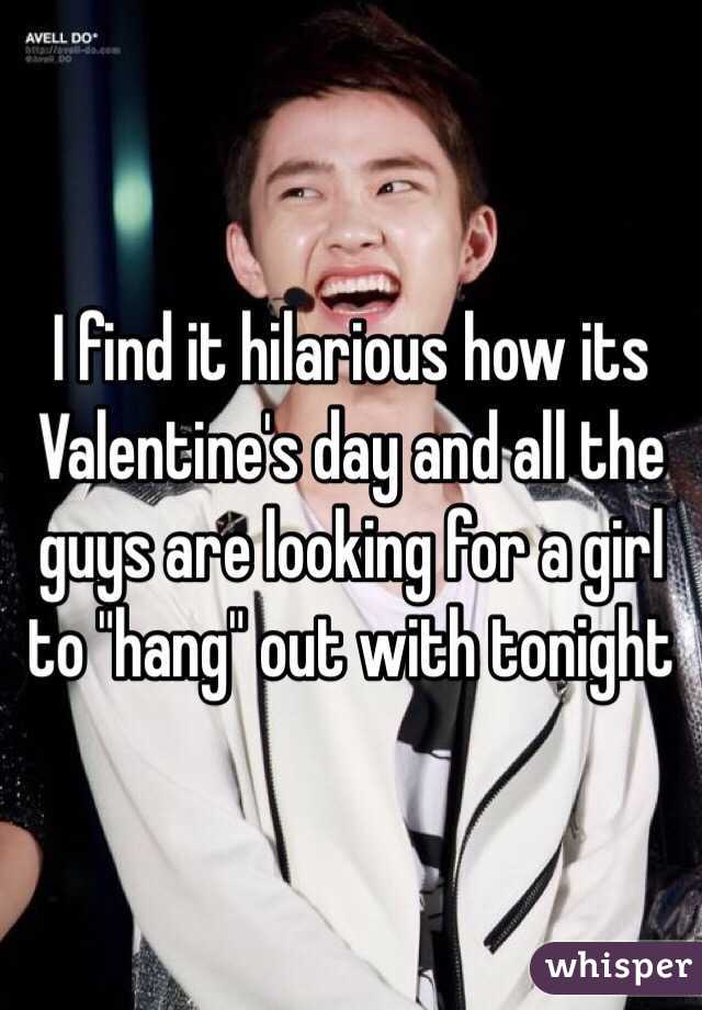I find it hilarious how its Valentine's day and all the guys are looking for a girl to "hang" out with tonight