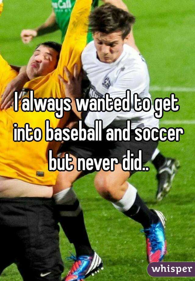 I always wanted to get into baseball and soccer but never did..