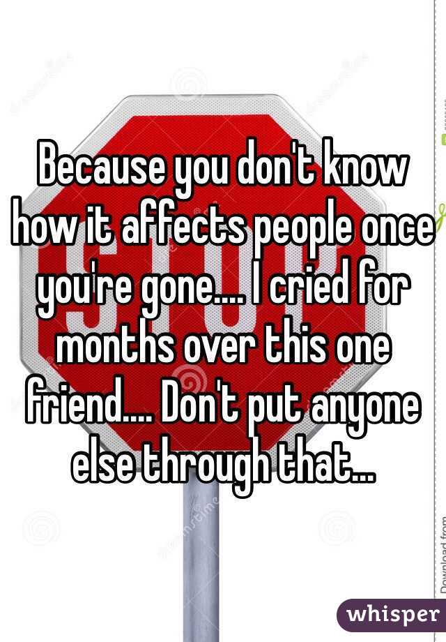 Because you don't know how it affects people once you're gone.... I cried for months over this one friend.... Don't put anyone else through that...
