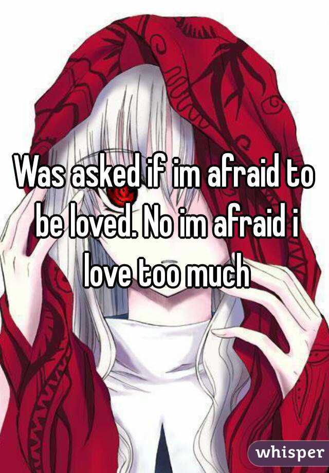 Was asked if im afraid to be loved. No im afraid i love too much