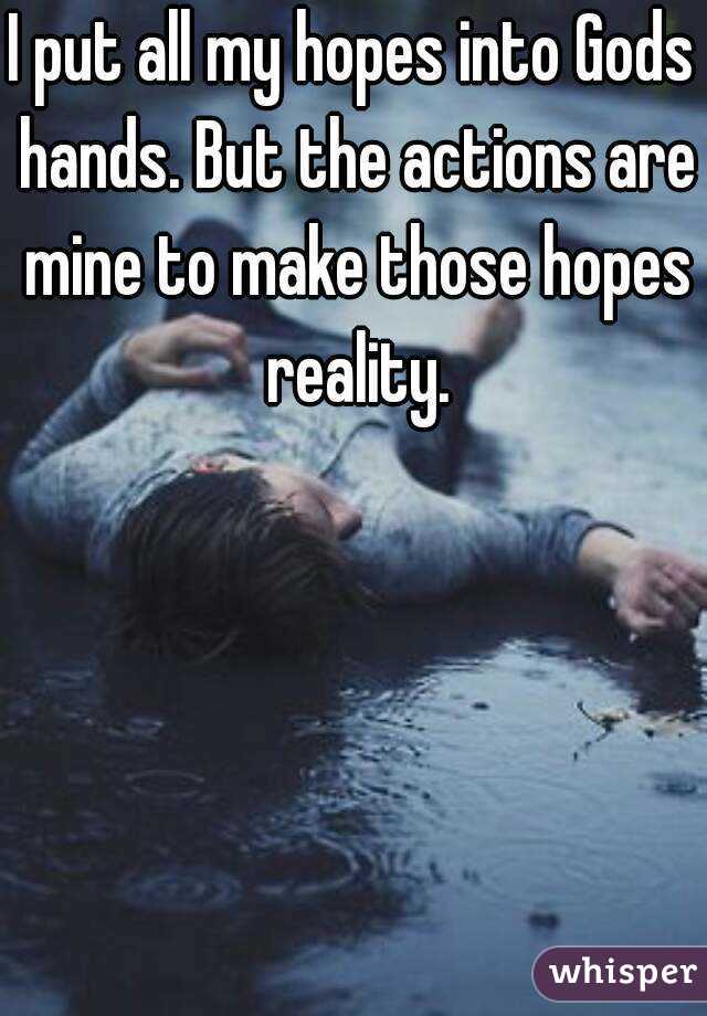 I put all my hopes into Gods hands. But the actions are mine to make those hopes reality.