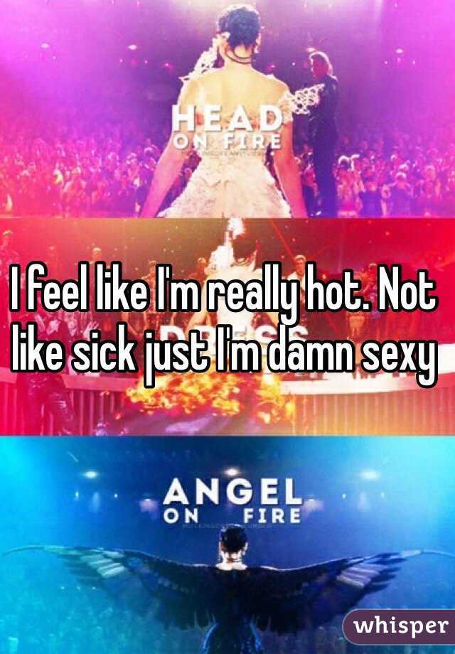 I feel like I'm really hot. Not like sick just I'm damn sexy