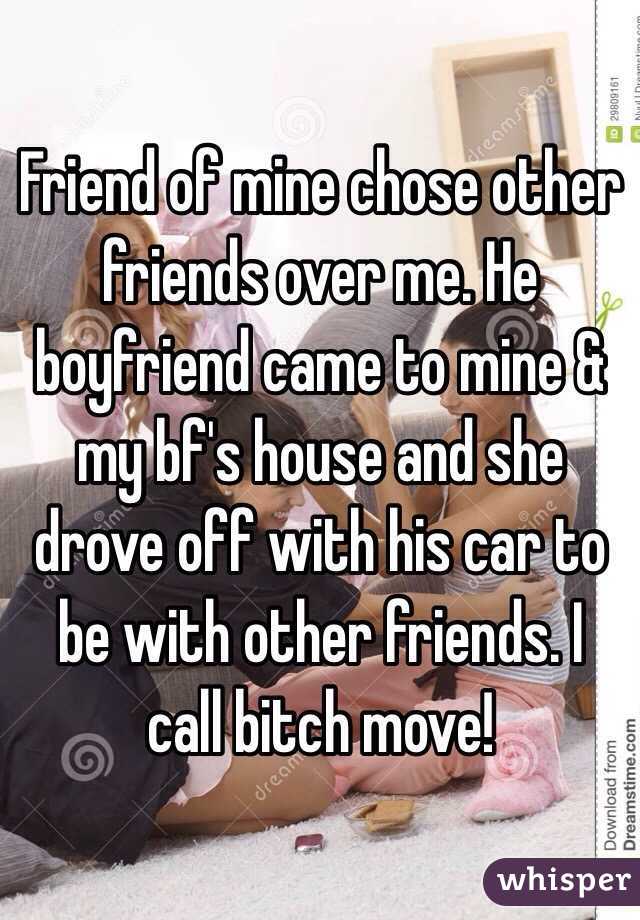 Friend of mine chose other friends over me. He boyfriend came to mine & my bf's house and she drove off with his car to be with other friends. I call bitch move!
