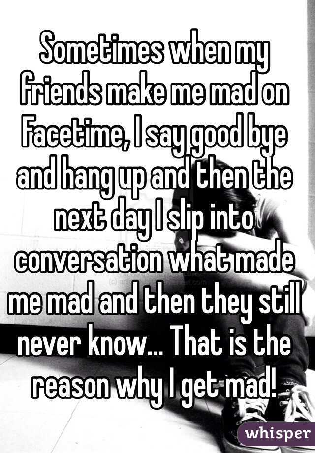 Sometimes when my friends make me mad on Facetime, I say good bye and hang up and then the next day I slip into conversation what made me mad and then they still never know... That is the reason why I get mad!