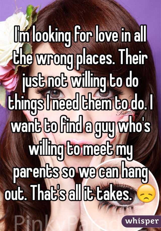I'm looking for love in all the wrong places. Their just not willing to do things I need them to do. I want to find a guy who's willing to meet my parents so we can hang out. That's all it takes. 😞