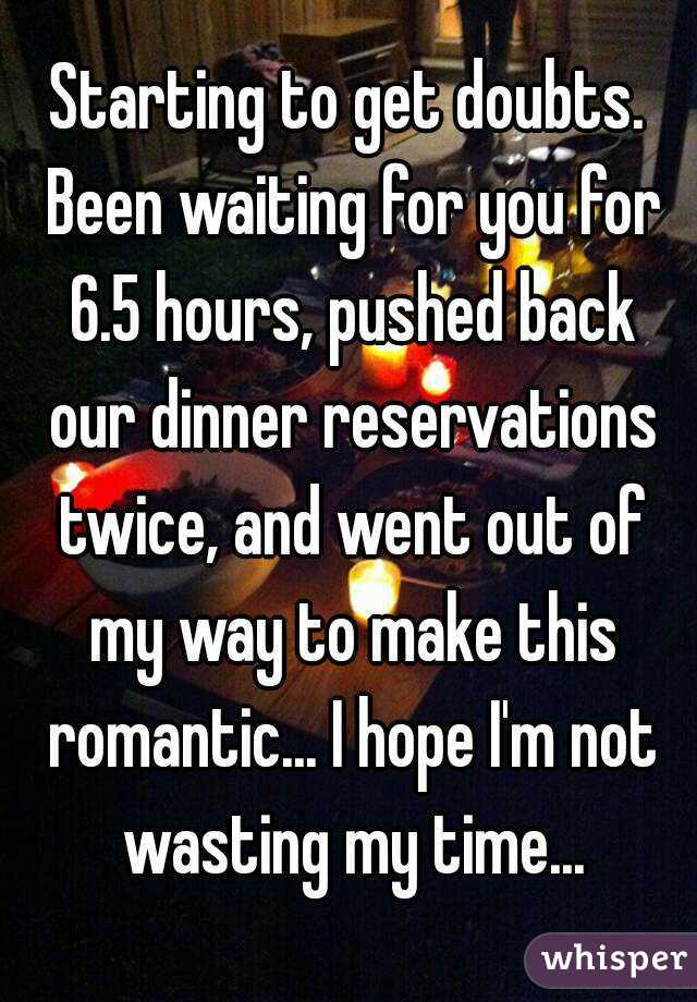 Starting to get doubts. Been waiting for you for 6.5 hours, pushed back our dinner reservations twice, and went out of my way to make this romantic... I hope I'm not wasting my time...