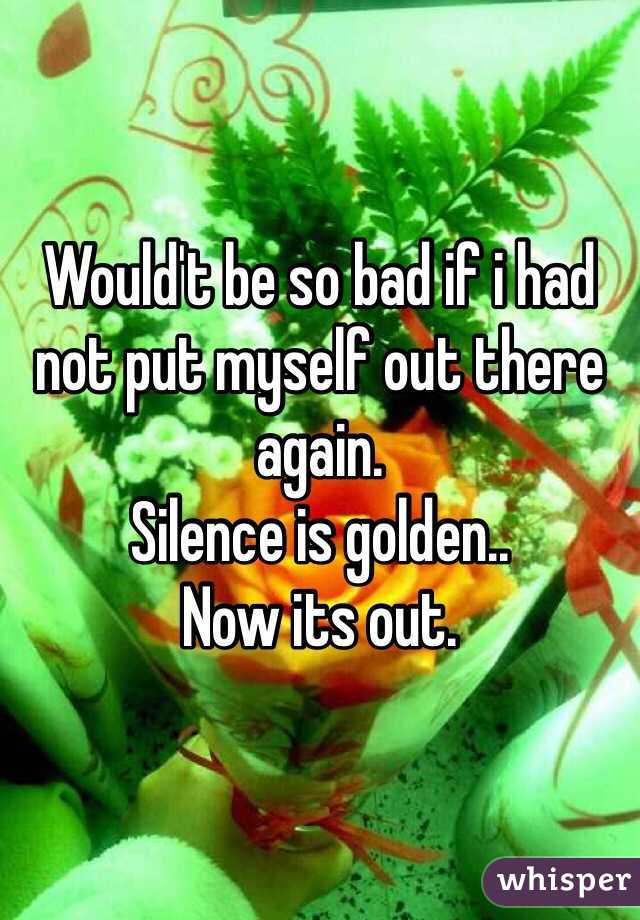 Would't be so bad if i had not put myself out there again.
Silence is golden.. 
Now its out.
