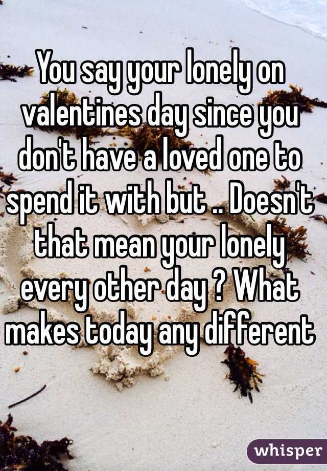 You say your lonely on valentines day since you don't have a loved one to spend it with but .. Doesn't that mean your lonely every other day ? What makes today any different 