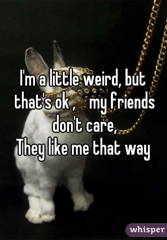 I'm a little weird, but that's ok ,    my friends don't care,
They like me that way