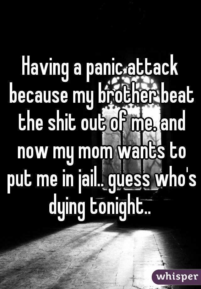 Having a panic attack because my brother beat the shit out of me. and now my mom wants to put me in jail.. guess who's dying tonight.. 