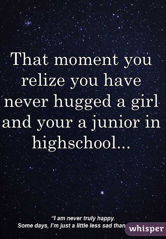 That moment you relize you have never hugged a girl and your a junior in highschool...