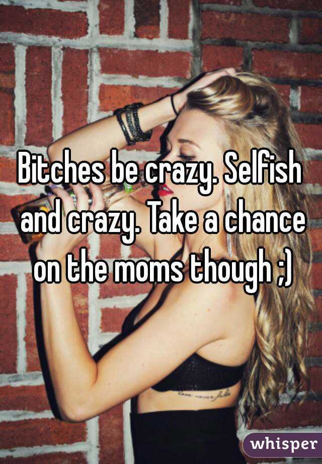 Bitches be crazy. Selfish and crazy. Take a chance on the moms though ;)