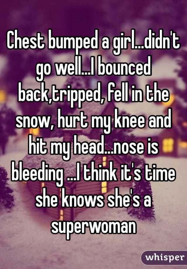 Chest bumped a girl...didn't go well...I bounced back,tripped, fell in the snow, hurt my knee and hit my head...nose is bleeding ...I think it's time she knows she's a superwoman 