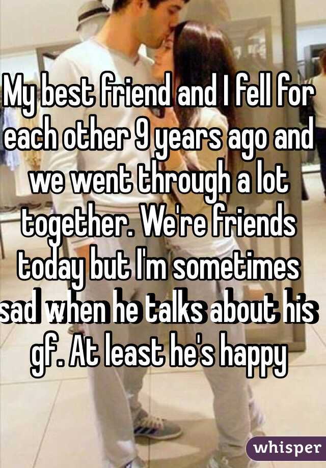 My best friend and I fell for each other 9 years ago and we went through a lot together. We're friends today but I'm sometimes sad when he talks about his gf. At least he's happy
