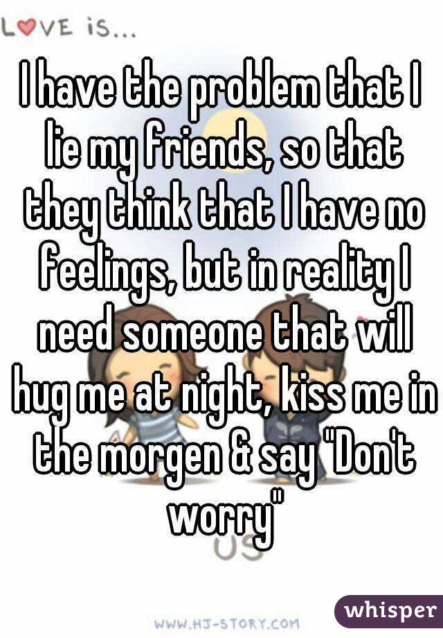 I have the problem that I lie my friends, so that they think that I have no feelings, but in reality I need someone that will hug me at night, kiss me in the morgen & say "Don't worry"