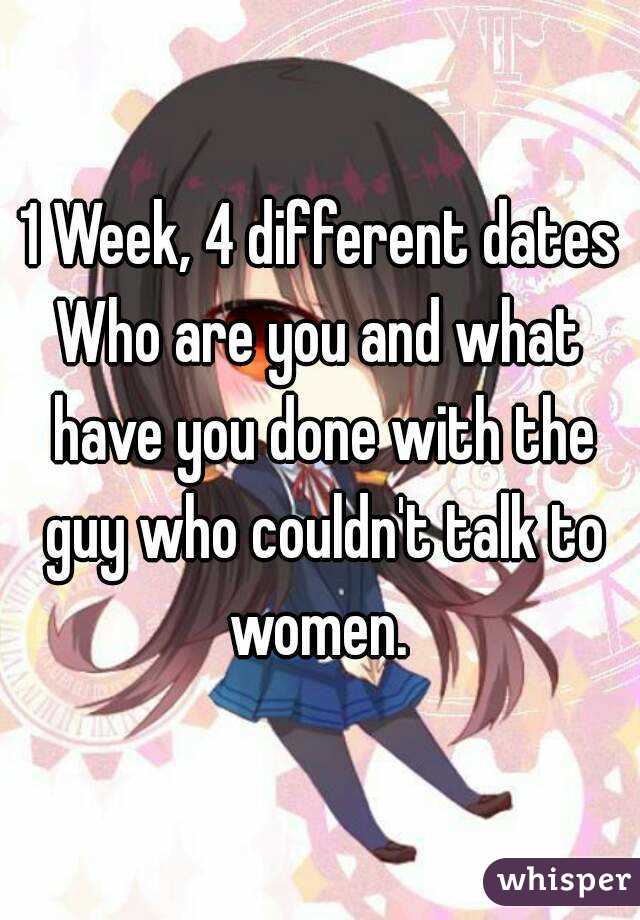 1 Week, 4 different dates
Who are you and what have you done with the guy who couldn't talk to women. 