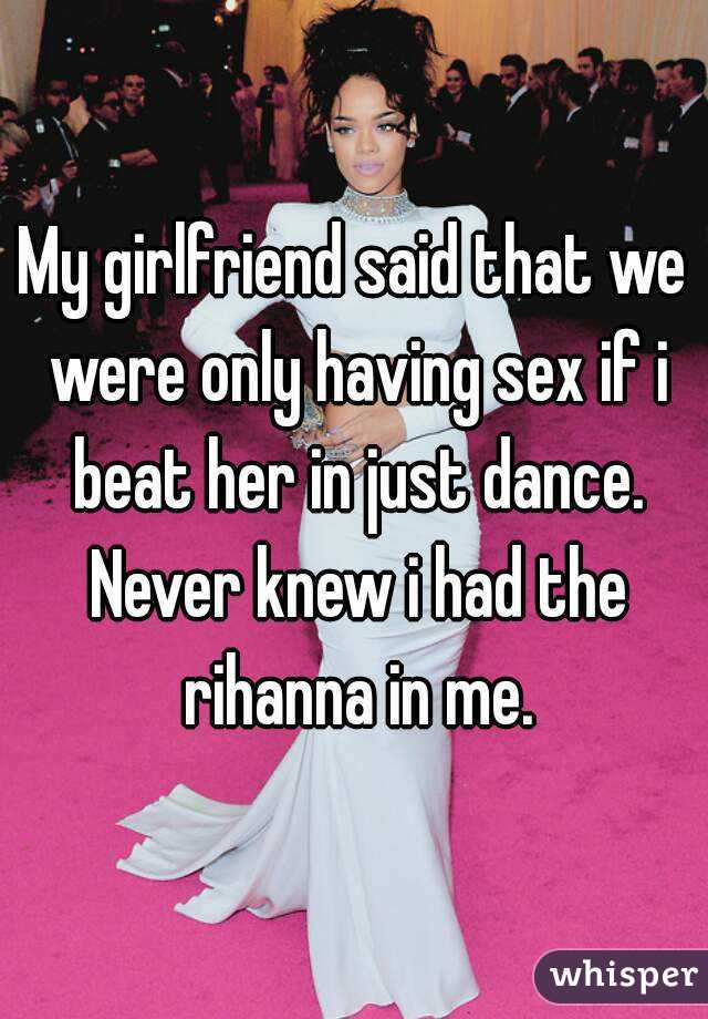 My girlfriend said that we were only having sex if i beat her in just dance. Never knew i had the rihanna in me.