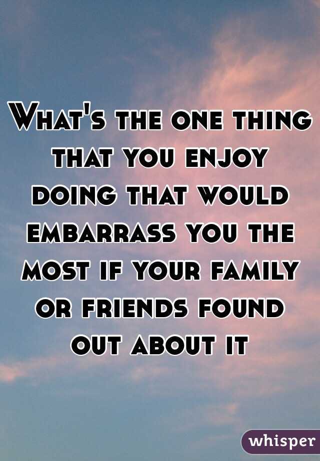 What's the one thing that you enjoy doing that would embarrass you the most if your family or friends found out about it