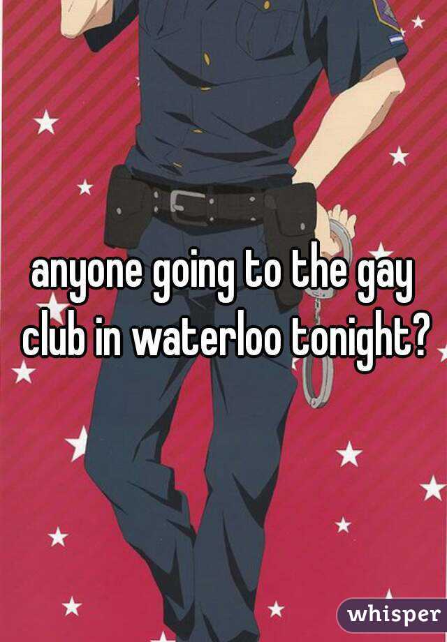 anyone going to the gay club in waterloo tonight?