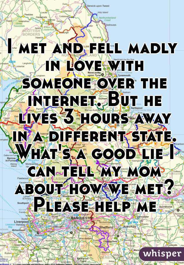 I met and fell madly in love with someone over the internet. But he lives 3 hours away in a different state. What's a good lie I can tell my mom about how we met? Please help me
