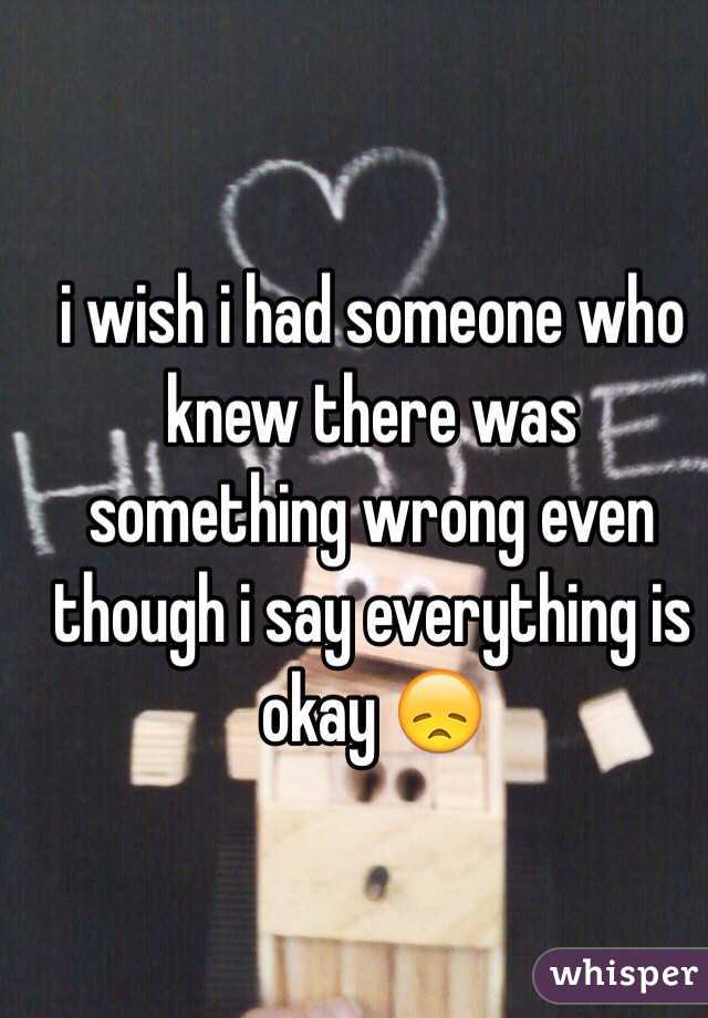 i wish i had someone who knew there was something wrong even though i say everything is okay 😞