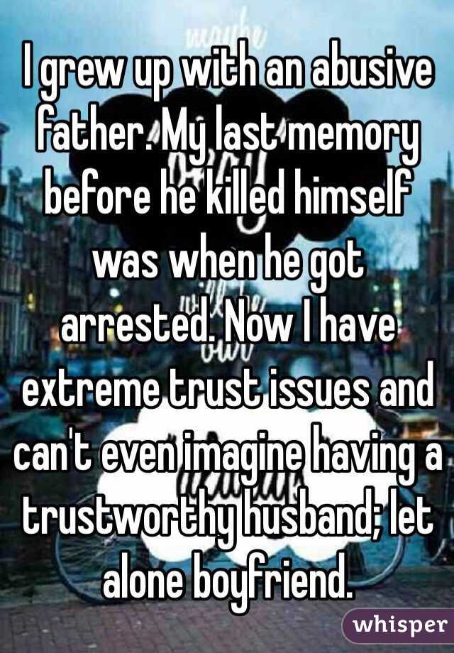 I grew up with an abusive father. My last memory before he killed himself was when he got arrested. Now I have extreme trust issues and can't even imagine having a trustworthy husband; let alone boyfriend.