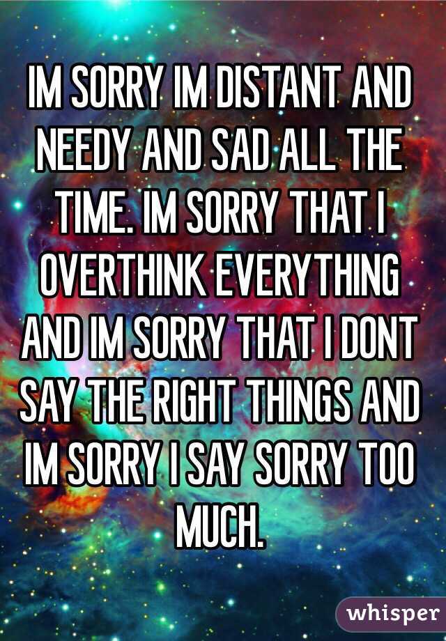 IM SORRY IM DISTANT AND NEEDY AND SAD ALL THE TIME. IM SORRY THAT I OVERTHINK EVERYTHING AND IM SORRY THAT I DONT SAY THE RIGHT THINGS AND IM SORRY I SAY SORRY TOO MUCH. 