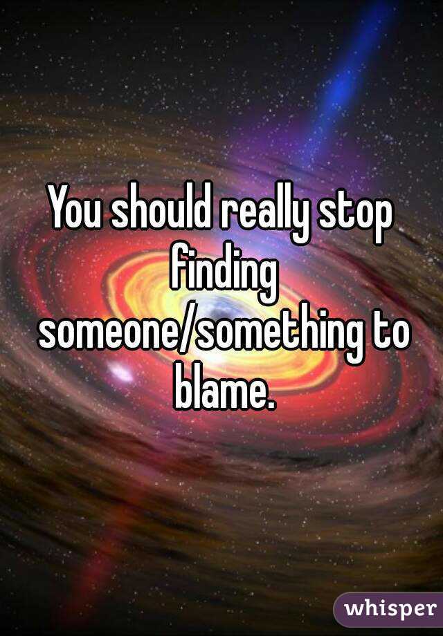 You should really stop finding someone/something to blame.