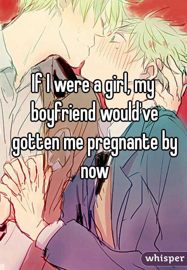 If I were a girl, my boyfriend would've gotten me pregnante by now