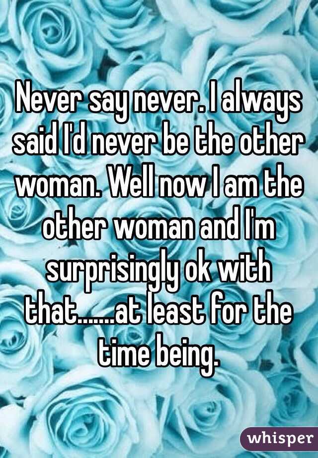 Never say never. I always said I'd never be the other woman. Well now I am the other woman and I'm surprisingly ok with that.......at least for the time being.