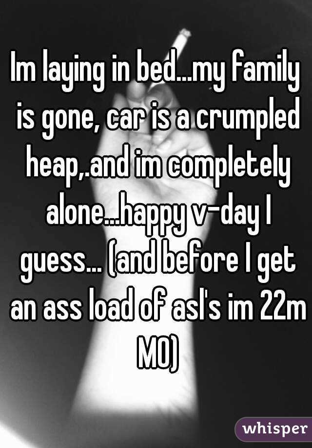 Im laying in bed...my family is gone, car is a crumpled heap,.and im completely alone...happy v-day I guess... (and before I get an ass load of asl's im 22m MO)
