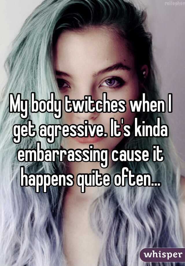 My body twitches when I get agressive. It's kinda embarrassing cause it happens quite often...  