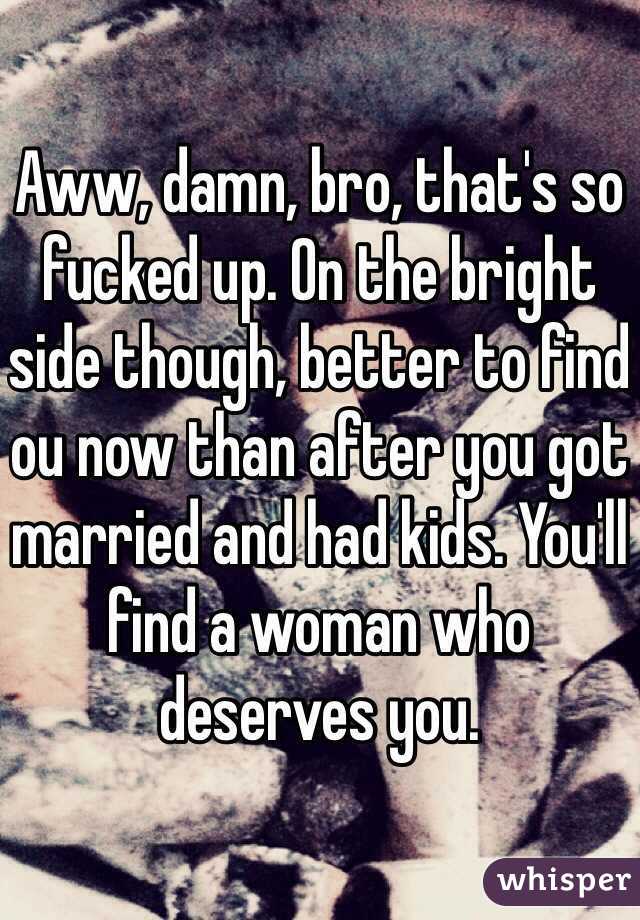 Aww, damn, bro, that's so fucked up. On the bright side though, better to find ou now than after you got married and had kids. You'll find a woman who deserves you.