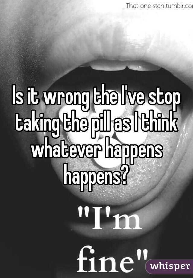 Is it wrong the I've stop taking the pill as I think whatever happens happens?