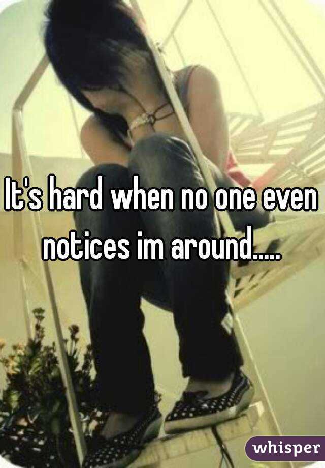 It's hard when no one even notices im around..... 
