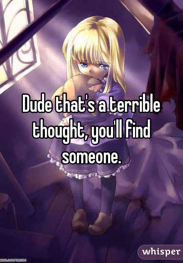 Dude that's a terrible thought, you'll find someone.