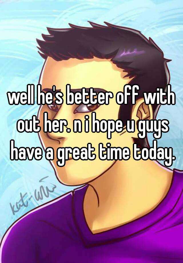 well-he-s-better-off-with-out-her-n-i-hope-u-guys-have-a-great-time-today