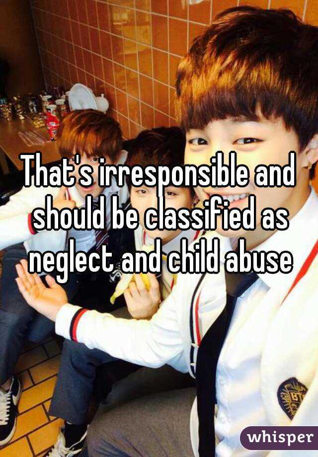 That's irresponsible and should be classified as neglect and child abuse