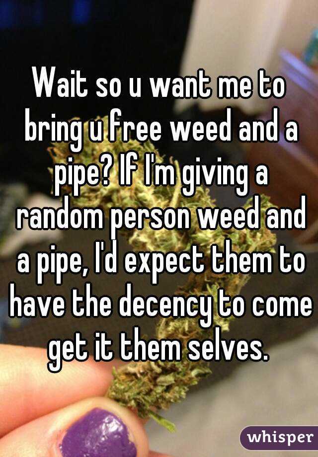 Wait so u want me to bring u free weed and a pipe? If I'm giving a random person weed and a pipe, I'd expect them to have the decency to come get it them selves. 