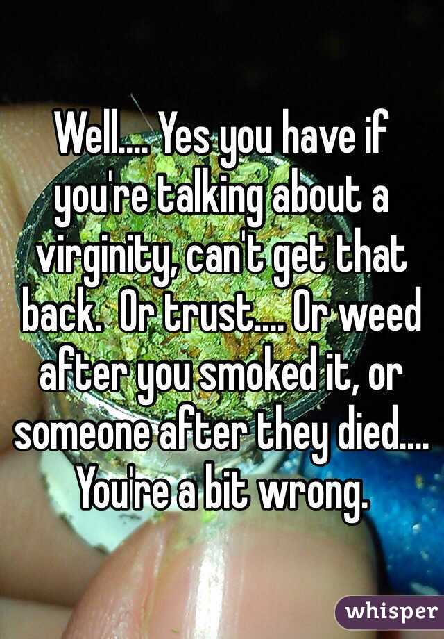 Well.... Yes you have if you're talking about a virginity, can't get that back.  Or trust.... Or weed after you smoked it, or someone after they died....  You're a bit wrong. 