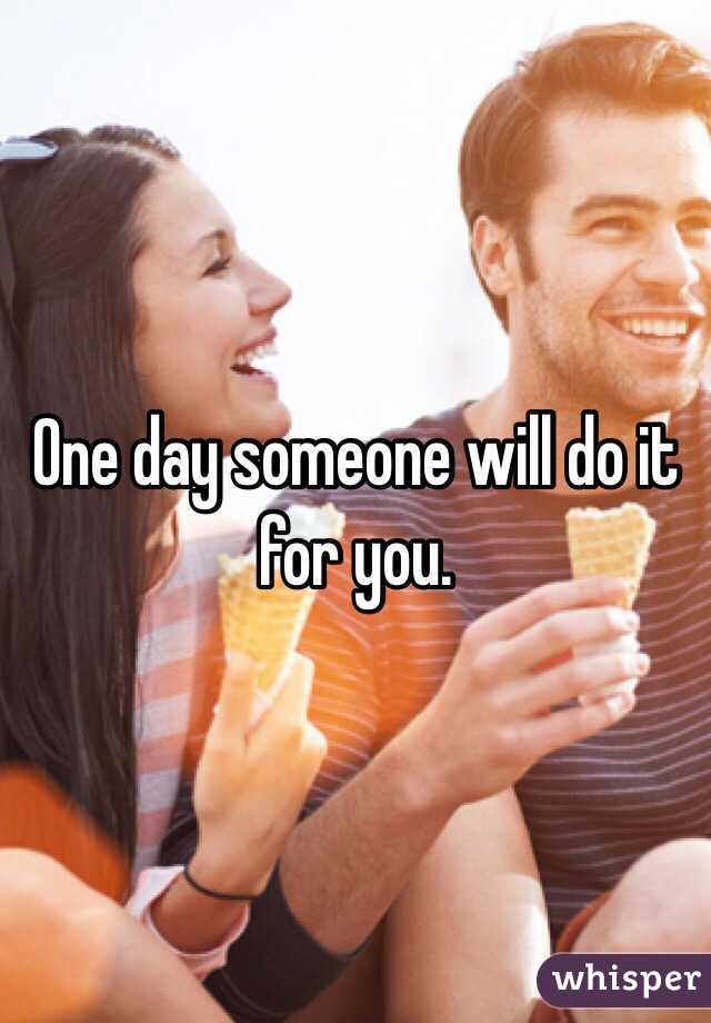One day someone will do it for you. 