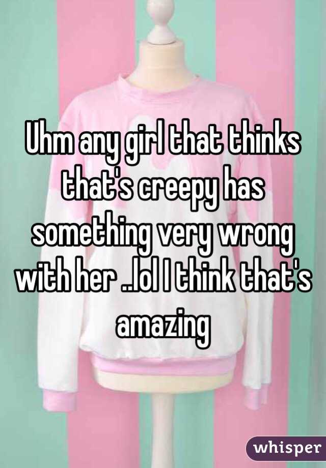 Uhm any girl that thinks that's creepy has something very wrong with her ..lol I think that's amazing 