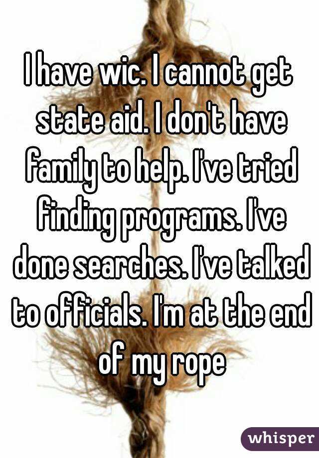 I have wic. I cannot get state aid. I don't have family to help. I've tried finding programs. I've done searches. I've talked to officials. I'm at the end of my rope