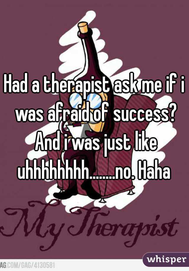 Had a therapist ask me if i was afraid of success? And i was just like uhhhhhhhh........no. Haha 