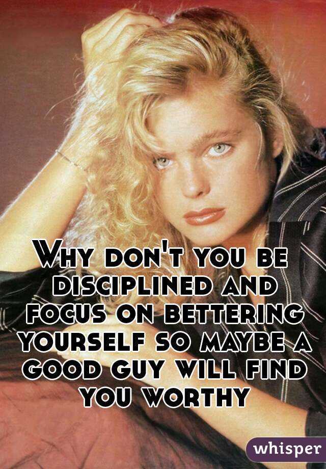 Why don't you be disciplined and focus on bettering yourself so maybe a good guy will find you worthy