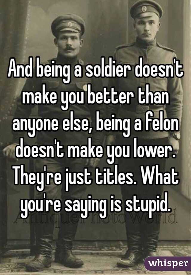 And being a soldier doesn't make you better than anyone else, being a felon doesn't make you lower. They're just titles. What you're saying is stupid. 