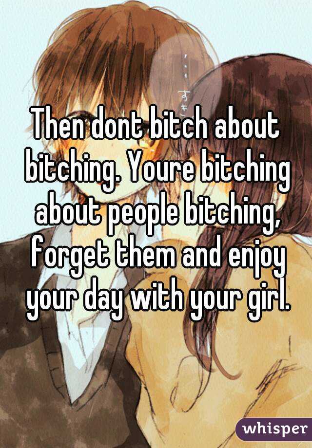 Then dont bitch about bitching. Youre bitching about people bitching, forget them and enjoy your day with your girl.