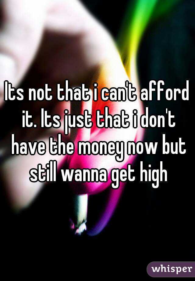 Its not that i can't afford it. Its just that i don't have the money now but still wanna get high