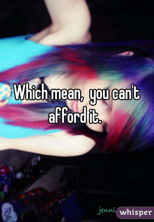 Which mean,  you can't afford it.  